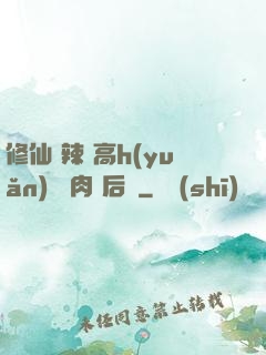 修仙 辣 高h(yuǎn) 濃肉 后宮